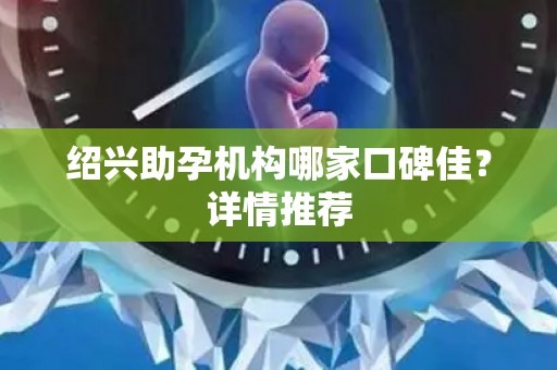 绍兴助孕机构哪家口碑佳？详情推荐