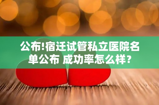 公布!宿迁试管私立医院名单公布 成功率怎么样？