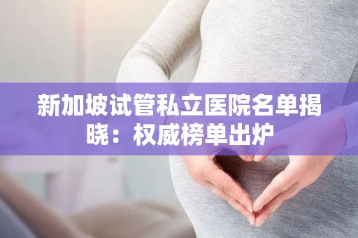 新加坡试管私立医院名单揭晓：权威榜单出炉
