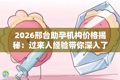 2026邢台助孕机构价格揭秘：过来人经验带你深入了解