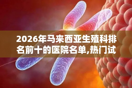 2026年马来西亚生殖科排名前十的医院名单,热门试管婴儿医院推荐!
