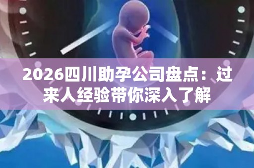 2026四川助孕公司盘点：过来人经验带你深入了解