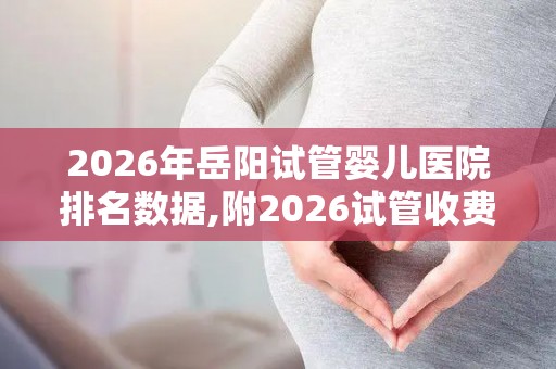 2026年岳阳试管婴儿医院排名数据,附2026试管收费价目表最新