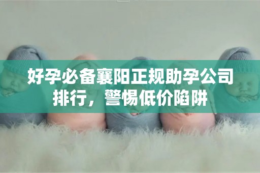 好孕必备襄阳正规助孕公司排行，警惕低价陷阱