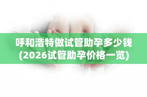呼和浩特做试管助孕多少钱(2026试管助孕价格一览)