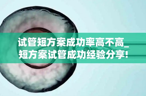 试管短方案成功率高不高_短方案试管成功经验分享!