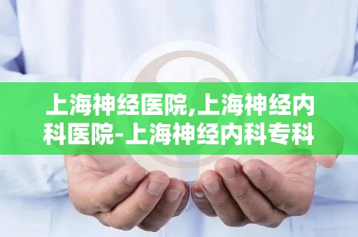 上海神经医院,上海神经内科医院-上海神经内科专科医院哪家好 排名-