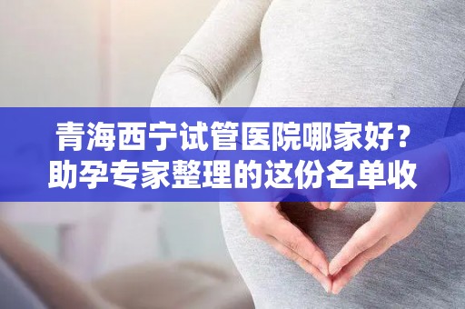 青海西宁试管医院哪家好？助孕专家整理的这份名单收好!