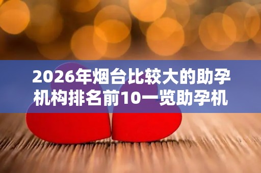 2026年烟台比较大的助孕机构排名前10一览助孕机构成功率排名分享