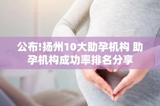 公布!扬州10大助孕机构 助孕机构成功率排名分享