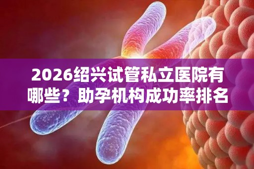 2026绍兴试管私立医院有哪些？助孕机构成功率排名分享