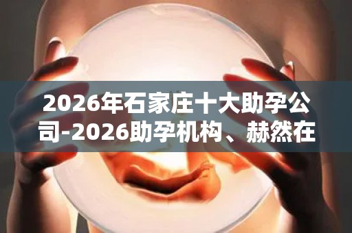 2026年石家庄十大助孕公司-2026助孕机构、赫然在列