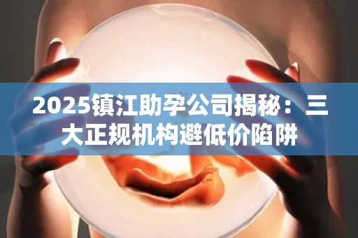 2025镇江助孕公司揭秘：三大正规机构避低价陷阱