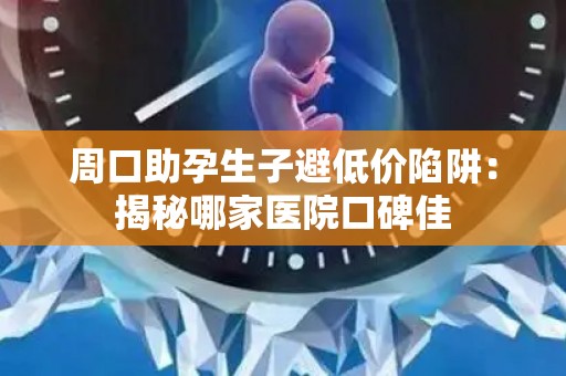 周口助孕生子避低价陷阱：揭秘哪家医院口碑佳