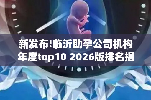 新发布!临沂助孕公司机构年度top10 2026版排名揭晓!