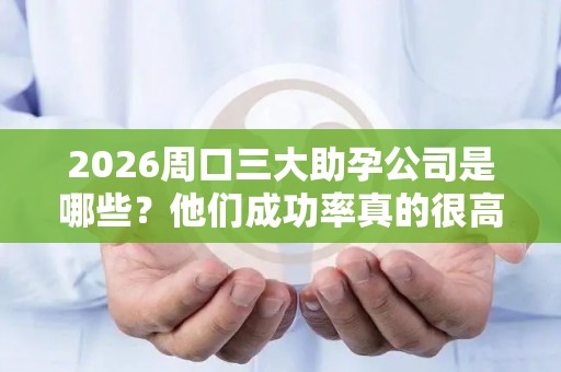 2026周口三大助孕公司是哪些？他们成功率真的很高吗？