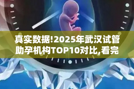 真实数据!2025年武汉试管助孕机构TOP10对比,看完再决定不迟!