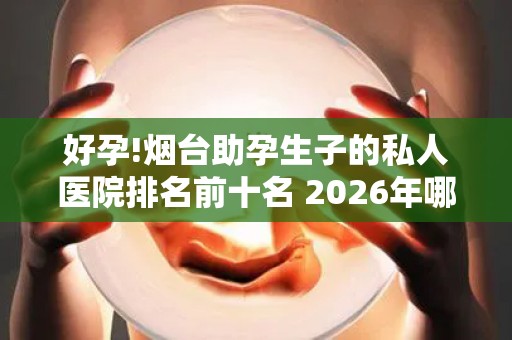 好孕!烟台助孕生子的私人医院排名前十名 2026年哪家助孕机构口碑好值得考虑？