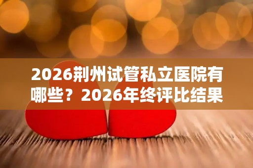 2026荆州试管私立医院有哪些？2026年终评比结果