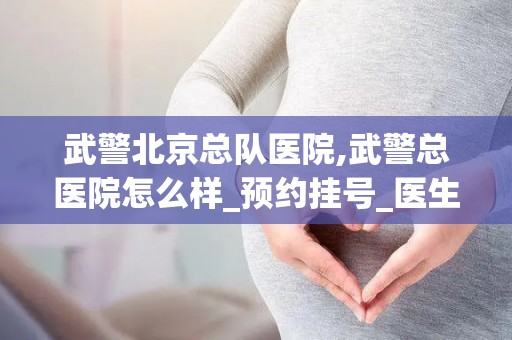 武警北京总队医院,武警总医院怎么样_预约挂号_医生 医生_电话 在线咨询
