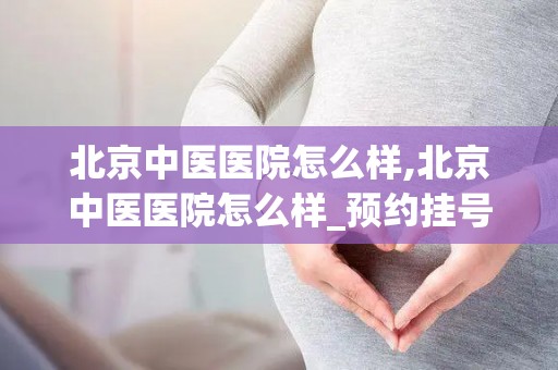 北京中医医院怎么样,北京中医医院怎么样_预约挂号_医生 医生_电话 在线咨询