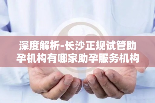深度解析-长沙正规试管助孕机构有哪家助孕服务机构