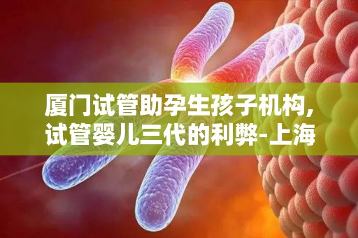 厦门试管助孕生孩子机构,试管婴儿三代的利弊-上海助孕服务机构大盘点!