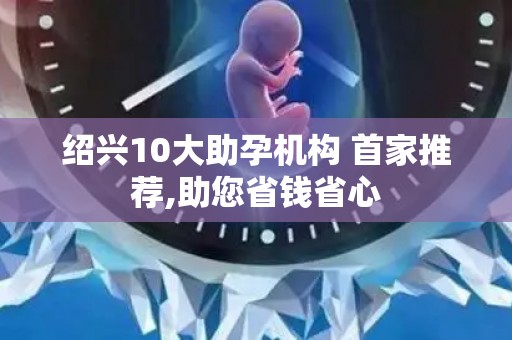 绍兴10大助孕机构 首家推荐,助您省钱省心