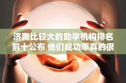 济南比较大的助孕机构排名前十公布 他们成功率真的很高吗？
