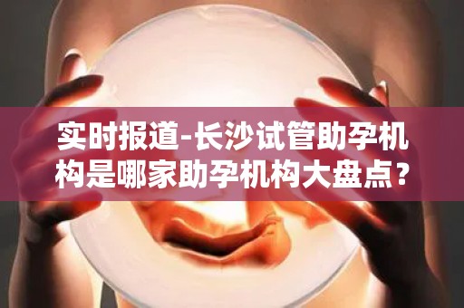 实时报道-长沙试管助孕机构是哪家助孕机构大盘点？