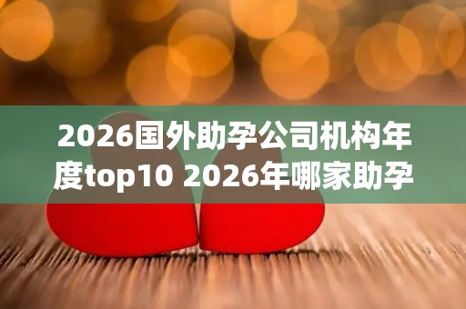 2026国外助孕公司机构年度top10 2026年哪家助孕机构口碑好值得考虑？