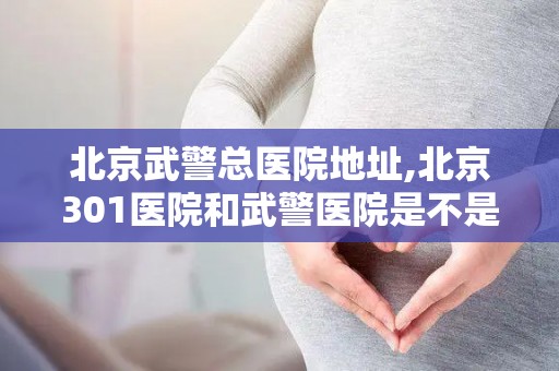 北京武警总医院地址,北京301医院和武警医院是不是一家？北京301医院和武警医院...