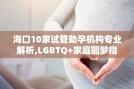 海口10家试管助孕机构专业解析,LGBTQ+家庭圆梦指南!