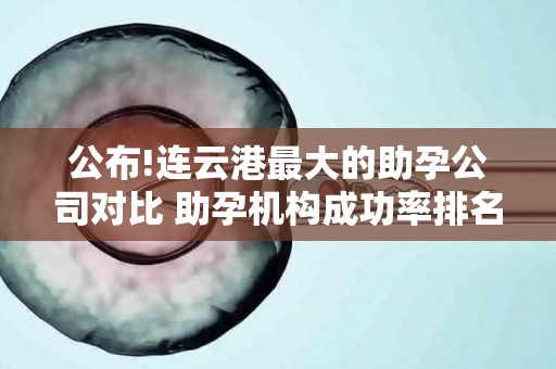 公布!连云港最大的助孕公司对比 助孕机构成功率排名分享