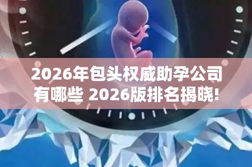 2026年包头权威助孕公司有哪些 2026版排名揭晓!