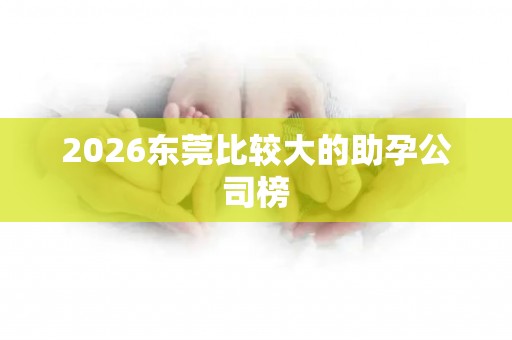 2026东莞比较大的助孕公司榜