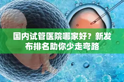 国内试管医院哪家好？新发布排名助你少走弯路