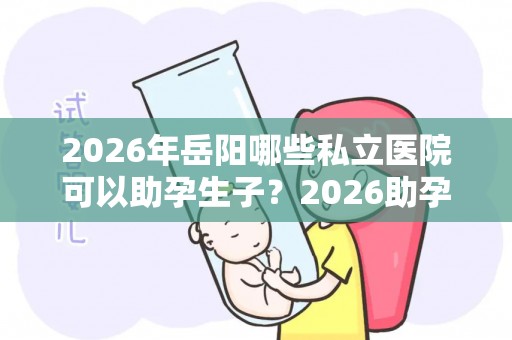 2026年岳阳哪些私立医院可以助孕生子？2026助孕机构、赫然在列