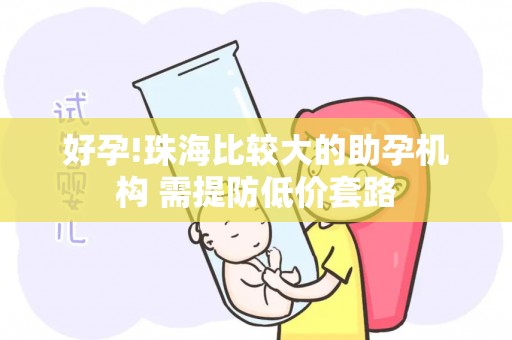 好孕!珠海比较大的助孕机构 需提防低价套路