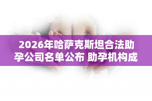 2026年哈萨克斯坦合法助孕公司名单公布 助孕机构成功率排名分享