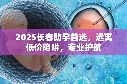 2025长春助孕首选，远离低价陷阱，专业护航