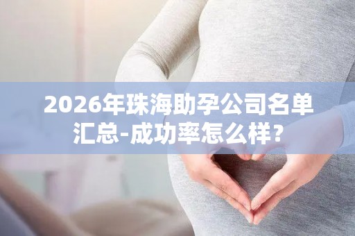 2026年珠海助孕公司名单汇总-成功率怎么样？