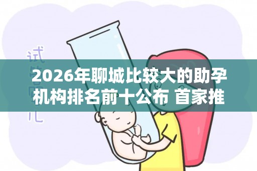 2026年聊城比较大的助孕机构排名前十公布 首家推荐,助您省钱省心