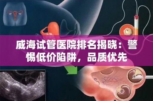 威海试管医院排名揭晓：警惕低价陷阱，品质优先