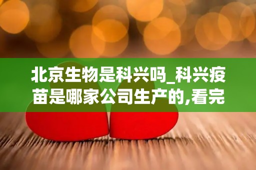 北京生物是科兴吗_科兴疫苗是哪家公司生产的,看完就知道哪个好(1)