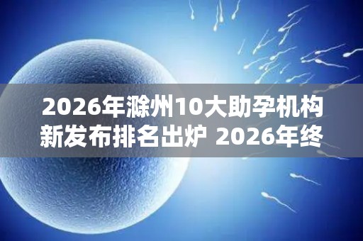 2026年滁州10大助孕机构新发布排名出炉 2026年终评比结果