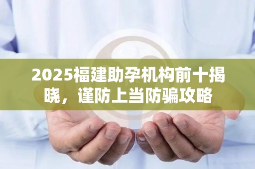 2025福建助孕机构前十揭晓，谨防上当防骗攻略
