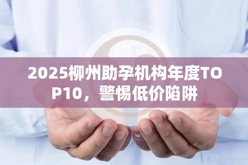 2025柳州助孕机构年度TOP10，警惕低价陷阱