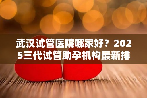 武汉试管医院哪家好？2025三代试管助孕机构最新排行!
