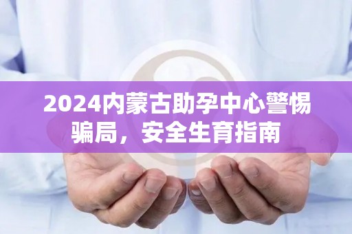2024内蒙古助孕中心警惕骗局，安全生育指南